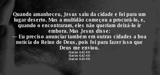 Quando amanheceu, Jesus saiu da cidade e foi para um lugar deserto. Mas a multidão começou a procurá-lo, e, quando o encontraram, eles não queriam deixá-lo ir embora. Mas Jesus disse: — Eu preciso anunciar também em outras cidades a boa notícia do Reino de Deus, pois foi para fazer isso que Deus me enviou. (Lucas 4.42-43) (Lucas 4.42-43) (Lucas 4.42-43) 