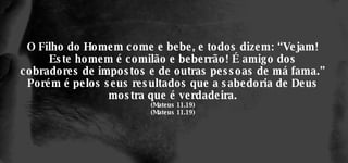 O Filho do Homem come e bebe, e todos dizem: “Vejam! Este homem é comilão e beberrão! É amigo dos cobradores de impostos e de outras pessoas de má fama.” Porém é pelos seus resultados que a sabedoria de Deus mostra que é verdadeira. (Mateus 11.19) (Mateus 11.19) 
