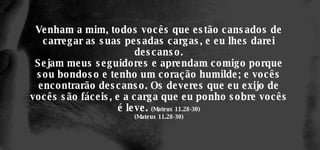 Venham a mim, todos vocês que estão cansados de carregar as suas pesadas cargas, e eu lhes darei descanso. Sejam meus seguidores e aprendam comigo porque sou bondoso e tenho um coração humilde; e vocês encontrarão descanso. Os deveres que eu exijo de vocês são fáceis, e a carga que eu ponho sobre vocês é leve.  (Mateus 11.28-30) (Mateus 11.28-30) 