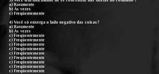 3) Você tem dificuldade de se concentrar nas tarefas do cotidiano ? a) Raramente b) Às vezes c) Freqüentemente 4) Você só enxerga o lado negativo das coisas? a) Raramente b) Às vezes c) Freqüentemente c) Freqüentemente c) Freqüentemente c) Freqüentemente c) Freqüentemente c) Freqüentemente c) Freqüentemente c) Freqüentemente c) Freqüentemente 