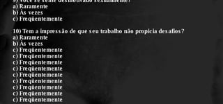 9) Você se sente desmotivado sexualmente? a) Raramente b) Às vezes c) Freqüentemente 10) Tem a impressão de que seu trabalho não propicia desafios? a) Raramente b) Às vezes c) Freqüentemente c) Freqüentemente c) Freqüentemente c) Freqüentemente c) Freqüentemente c) Freqüentemente c) Freqüentemente c) Freqüentemente c) Freqüentemente 