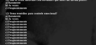 11) Não se sente motivado com atividades que antes lhe davam prazer? a) Raramente b) Às vezes c) Freqüentemente 12) Toma remédios para controle emocional? a) Raramente b) Às vezes c) Freqüentemente c) Freqüentemente c) Freqüentemente c) Freqüentemente c) Freqüentemente c) Freqüentemente c) Freqüentemente c) Freqüentemente c) Freqüentemente c) Freqüentemente 