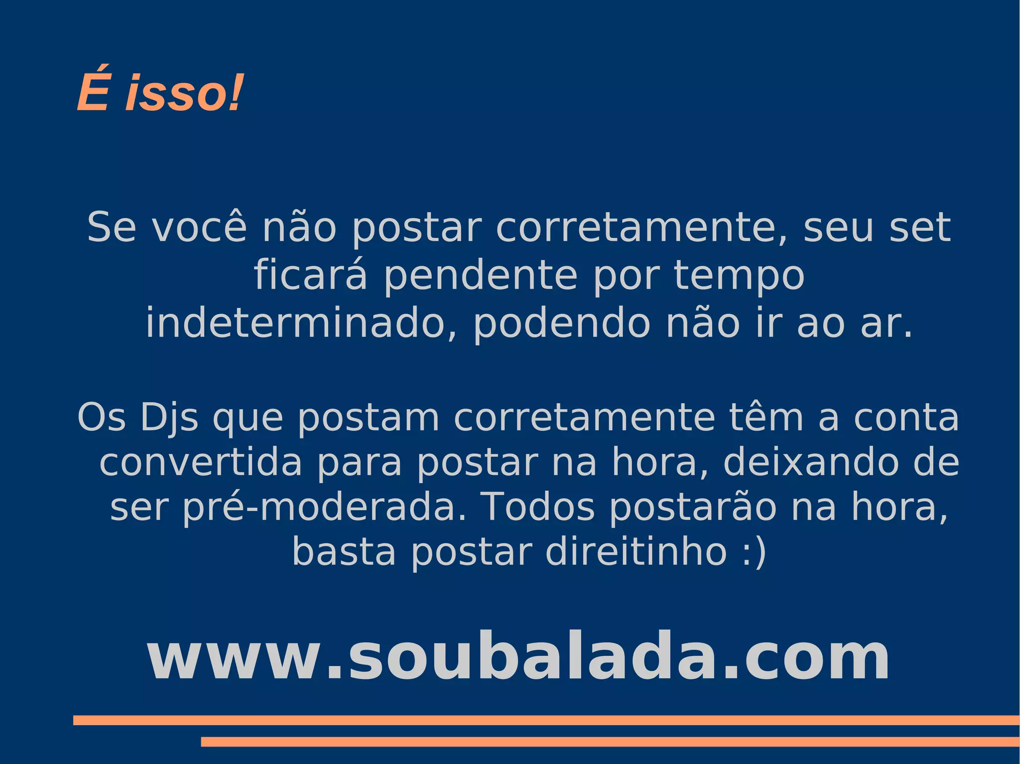 É isso! Se você não postar corretamente, seu set ficará pendente por tempo indeterminado, podendo não ir ao ar. Os Djs que postam corretamente têm a conta convertida para postar na hora, deixando de ser pré-moderada. Todos postarão na hora, basta postar direitinho :) www.soubalada.com 