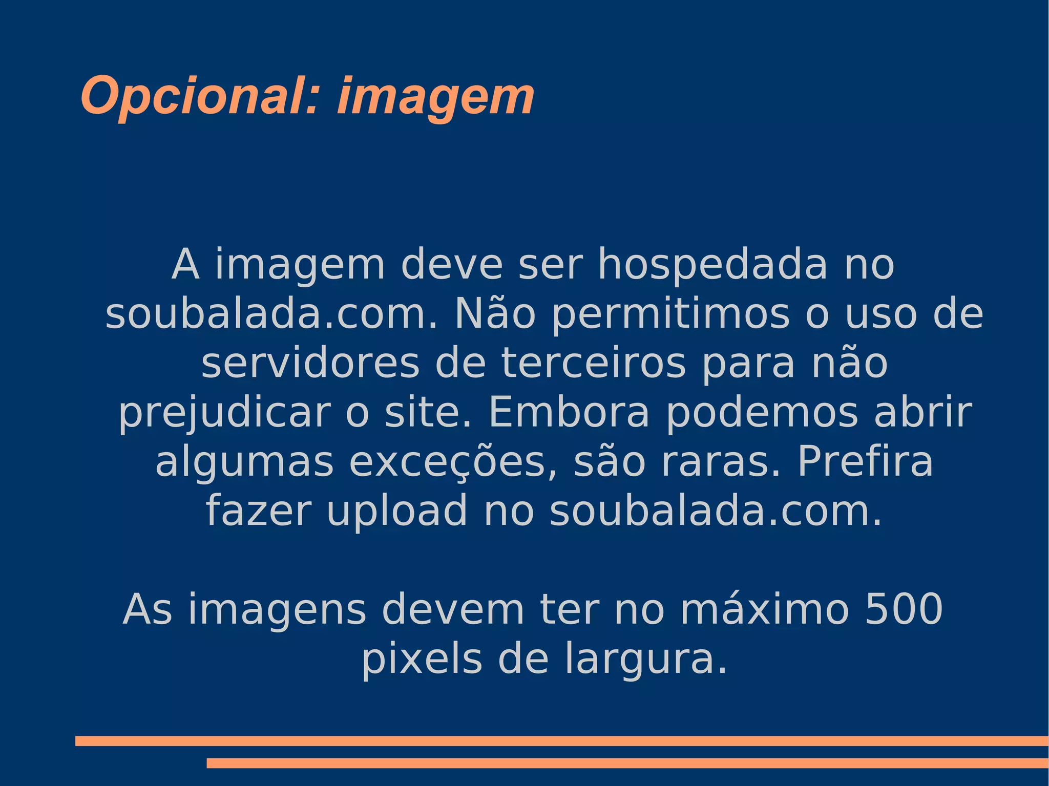Opcional: imagem A imagem deve ser hospedada no soubalada.com. Não permitimos o uso de servidores de terceiros para não prejudicar o site. Embora podemos abrir algumas exceções, são raras. Prefira fazer upload no soubalada.com. As imagens devem ter no máximo 500 pixels de largura. 