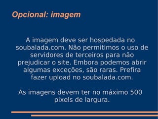Opcional: imagem A imagem deve ser hospedada no soubalada.com. Não permitimos o uso de servidores de terceiros para não prejudicar o site. Embora podemos abrir algumas exceções, são raras. Prefira fazer upload no soubalada.com. As imagens devem ter no máximo 500 pixels de largura. 