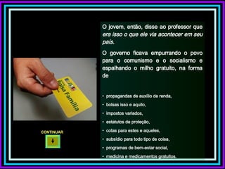 O jovem, então, disse ao professor que  era isso o que ele via acontecer em seu país.  O governo ficava empurrando o povo para o comunismo e o socialismo e espalhando o milho gratuito, na forma de propagandas de auxílio de renda,  bolsas isso e aquilo,  impostos variados,  estatutos de proteção,  cotas para estes e aqueles,  subsídio para todo tipo de coisa,  programas de bem-estar social,  medicina e medicamentos gratuitos. CONTINUAR  