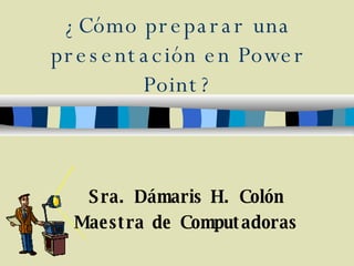 ¿Cómo preparar una presentación en Power Point? Sra. Dámaris H. Colón Maestra de Computadoras 