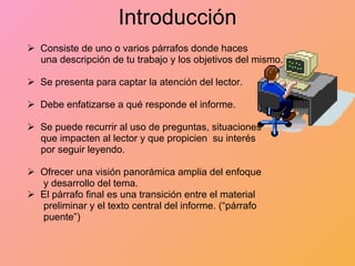 Introducción Consiste de uno o varios párrafos donde haces  una descripción de tu trabajo y los objetivos del mismo. Se presenta para captar la atención del lector. Debe enfatizarse a qué responde el informe. Se puede recurrir al uso de preguntas, situaciones  que impacten al lector y que propicien  su interés por seguir leyendo. Ofrecer una visión panorámica amplia del enfoque y desarrollo del tema. El párrafo final es una transición entre el material  preliminar y el texto central del informe. (“párrafo  puente”)    