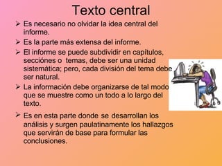 Texto central Es necesario no olvidar la idea central del informe. Es la parte más extensa del informe. El informe se puede subdividir en capítulos, secciónes o  temas, debe ser una unidad sistemática; pero, cada división del tema debe ser natural. La información debe organizarse de tal modo que se muestre como un todo a lo largo del texto. Es en esta parte donde   se   desarrollan los análisis y surgen paulatinamente los hallazgos que servirán de base para formular las conclusiones.  