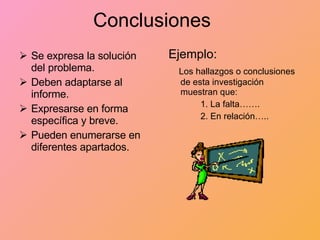 Conclusiones Se expresa la solución del problema. Deben adaptarse al informe. Expresarse en forma específica y breve. Pueden enumerarse en diferentes apartados. Ejemplo: Los hallazgos o conclusiones de esta investigación muestran que: 1. La falta……. 2. En relación….. 