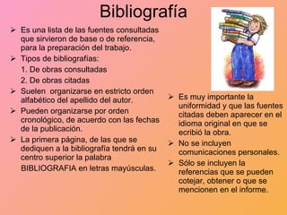 Bibliografía Es una lista de las fuentes consultadas que sirvieron de base o de referencia, para la preparación del trabajo. Tipos de bibliografías: 1. De obras consultadas 2. De obras citadas Suelen  organizarse en estricto orden alfabético del apellido del autor. Pueden organizarse por orden cronológico, de acuerdo con las fechas de la publicación. La primera página, de las que se dediquen a la bibliografía tendrá en su centro superior la palabra BIBLIOGRAFIA en letras mayúsculas. Es muy importante la uniformidad y que las fuentes citadas deben aparecer en el idioma original en que se ecribió la obra. No se incluyen comunicaciones personales. Sólo se incluyen la referencias que se pueden cotejar, obtener o que se mencionen en el informe. 