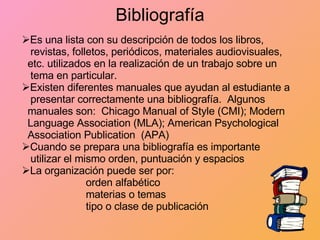 Bibliografía Es una lista con su descripción de todos los libros,  revistas, folletos, periódicos, materiales audiovisuales,  etc. utilizados en la realización de un trabajo sobre un  tema en particular. Existen diferentes manuales que ayudan al estudiante a  presentar correctamente una bibliografía.  Algunos  manuales son:  Chicago Manual of Style (CMI); Modern  Language Association (MLA); American Psychological  Association Publication  (APA) Cuando se prepara una bibliografía es importante  utilizar el mismo orden, puntuación y espacios La organización puede ser por: orden alfabético materias o temas tipo o clase de publicación 