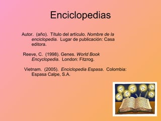 Enciclopedias Autor.  (año).  Título del artículo.  Nombre de   la  enciclopedia.  Lugar de publicación: Casa  editora. Reeve, C.  (1998). Genes.  World Book Encyclopedia .  London: Fitzrog. Vietnam.  (2005).  Enciclopedia Espasa .  Colombia:  Espasa Calpe, S.A. 