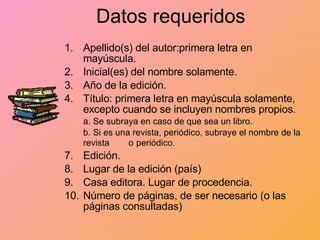 Datos   requeridos Apellido(s) del autor:primera letra en mayúscula. Inicial(es) del nombre solamente. Año de la edición. Título: primera letra en mayúscula solamente, excepto cuando se incluyen nombres propios.  a. Se subraya en caso de que sea un libro.  b. Si es una revista, periódico, subraye el nombre de la revista  o   periódico. Edición. Lugar de la edición (país) Casa editora. Lugar de procedencia. Número de páginas, de ser necesario (o las páginas consultadas) 