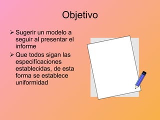 Objetivo Sugerir un modelo a seguir al presentar el informe Que todos sigan las especifícaciones establecidas, de esta forma se establece uniformidad 
