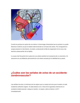 Cuando se produce la ruptura de una arteria, la hemorragia intracerebral que se produce no puede
liberarse al exterior ya que el cerebro está encerrado en el hueso del cráneo. Por consiguiente la
sangre presiona lo más blando, el cerebro, produciendo la falta de oxigenación de la zona y las
lesiones subsecuentes de los tejidos.

La causa más frecuente de la ruptura de una arteria cerebral es la presencia de un aneurisma. Un
aneurisma es una dilatación permanente de una arteria causada por la debilidad de su pared.

¿Cuáles son las señales de aviso de un accidente
cerebrovascular?

Las señales de aviso (o síntomas) son los signos que su cuerpo envía de que el cerebro no está
recibiendo suficiente oxígeno. Si usted observa uno o más de los siguientes síntomas de un
accidente cerebrovascular o ataque al cerebro, no espere, ¡llame al doctor o al 911
inmediatamente!

 