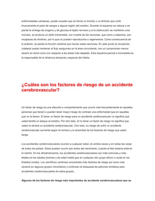 enfermedades cardiacas, puede suceder que se forme un trombo o un émbolo que corte
bruscamente el paso de sangre a alguna región del cerebro. Durante la isquemia se reduce o se
pierde la entrega de oxígeno y de glucosa al tejido nervioso y si la obstrucción se mantiene unos
minutos, se produce un daño irreversible, con muerte de las neuronas, que como y sabemos, son
incapaces de dividirse, por lo que no pueden reproducirse o regenerarse. Como consecuencia de
lo anterior, se pierde la función cerebral que hacían estas neuronas. En este punto la circulación
colateral puede mantener el flujo sanguíneo en la área circundante, con un compromiso menos
severo en dicha zona con respecto a las áreas más alejadas. Esta isquemia parcial e incompleta es
la responsable de la dinámica temporal y espacial del infarto.

¿Cuáles son los factores de riesgo de un accidente
cerebrovascular?

Un factor de riesgo es una afección o comportamiento que ocurre más frecuentemente en aquellas
personas que tienen o pueden tener mayor riesgo de contraer una enfermedad que en aquellas
que no la tienen. El tener un factor de riesgo para un accidente cerebrovascular no significa que
usted tendrá un ataque al cerebro. Por otro lado, el no tener un factor de riesgo no significa que
usted no tendrá un accidente cerebrovascular. Con todo, su riesgo de sufrir un accidente
cerebrovascular aumenta según el número y la severidad de los factores de riesgo que usted
tenga.

Los accidentes cerebrovasculares ocurren a cualquier edad, en ambos sexos y en todas las razas
de todos los países. Estos pueden ocurrir aún antes del nacimiento, cuando el feto todavía está en
el vientre. En los afroamericanos, los accidentes cerebrovasculares son más comunes y más
letales en los adultos jóvenes y de edad media que en cualquier otro grupo étnico o racial en los
Estados Unidos. Los científicos continúan encontrado más factores de riesgo así como más
severos en algunos grupos minoritarios y continúan la búsqueda de patrones similares para
accidentes cerebrovasculares en estos grupos.

Algunos de los factores de riesgo más importantes de accidente cerebrovasculares que se

 