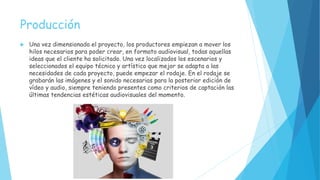 Producción
 Una vez dimensionado el proyecto, los productores empiezan a mover los
hilos necesarios para poder crear, en formato audiovisual, todas aquellas
ideas que el cliente ha solicitado. Una vez localizados los escenarios y
seleccionados el equipo técnico y artístico que mejor se adapta a las
necesidades de cada proyecto, puede empezar el rodaje. En el rodaje se
grabarán las imágenes y el sonido necesarias para la posterior edición de
vídeo y audio, siempre teniendo presentes como criterios de captación las
últimas tendencias estéticas audiovisuales del momento.
 