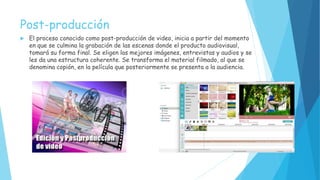 Post-producción
 El proceso conocido como post-producción de video, inicia a partir del momento
en que se culmina la grabación de las escenas donde el producto audiovisual,
tomará su forma final. Se eligen las mejores imágenes, entrevistas y audios y se
les da una estructura coherente. Se transforma el material filmado, al que se
denomina copión, en la película que posteriormente se presenta a la audiencia.
 