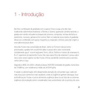 12
1 - Introdução
Da feliz combinação da goiabada com o queijo fresco surgiu uma das mais
tradicionais sobremesas brasileiras: o Romeu e Julieta. Iguaria da culinária nacional, a
goiaba vem sendo utilizada no preparo de sorvetes, compotas, recheio de bolos e
panetones, mousses, geleias entre outros. Nem a tradional pizza resistiu à goiabada,
dessa vez combinada com queijo muçarela ou requeijão cremoso, para dar origem a
uma saborosa pizza doce.
Uma das frutas mais consumidas do Brasil, tanto na forma in natura como
processada, a goiaba tem excelente sabor e possui alto valor nutricional,
considerando que é rica em açúcares, ferro, cálcio, fósforo e teores de vitaminas A,
B e C superiores à maioria dos frutos. No caso específico da vitamina C, possui valor
seis a sete vezes superior ao das frutas cítricas, perdendo somente para a acerola,
camu-camu e caju.
Segundo o IBGE, em 2015, o Brasil produziu 424.305 toneladas de goiaba, numa área
de 17.688 ha, com rendimento médio de 24.104 kg/ha.
A saúde e a alimentação vêm despertando atenção do consumidor que, cada vez
mais, busca por alimentos mais saudáveis, onde os orgânicos ganham destaque. Essa
preferência por frutas e outros alimentos orgânicos deve-se ao fato de os sistemas
orgânicos de produção serem considerados mais sustentáveis sob os pontos de vista
 