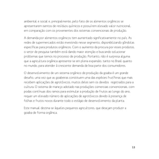 13
ambiental e social e, principalmente, pelo fato de os alimentos orgânicos se
apresentarem isentos de resíduos químicos e possuírem elevado valor nutricional,
em comparação com os provenientes dos sistemas convencionais de produção.
A demanda por alimentos orgânicos tem aumentado significativamente no país. As
redes de supermercados estão investindo nesse segmento, disponibilizando gôndolas
específicas para produtos orgânicos. Com o aumento da procura por esses produtos,
o setor de pesquisa também está dando maior atenção e buscando solucionar
problemas que temos no processo de produção. Portanto, não é surpresa alguma
que a agricultura orgânica apresente-se em plena expansão, tanto no Brasil quanto
no mundo, para atender à crescente demanda de boa parte dos consumidores.
O desenvolvimento de um sistema orgânico de produção da goiaba é um grande
desafio, uma vez que as goiabeiras constituem uma das espécies frutíferas que mais
recebem aplicações de agrotóxicos, muitos deles sem os devidos registrados para a
cultura. O sistema de manejo adotado nas produções comerciais convencionais, com
podas contínuas dos ramos para estimular a produção de frutos ao longo do ano,
requer um elevado número de aplicações de agrotóxicos devido à presença de
folhas e frutos novos durante todo o estágio de desenvolvimento da planta.
Este manual destina-se àqueles pequenos agricultores, que desejam produzir a
goiaba de forma orgânica.
 
