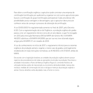 15
Para obter a certificação orgânica, o agricultor pode contratar uma empresa de
certificação (certificação por auditoria) ou organizar-se com outros agricultores para
buscar a certificação do grupo (certificação participativa). Cada uma destas três
possibilidades possui vantagens e desvantagens, que o agricultor deve procurar
conhecer antes de começar o processo de obtenção da certificação.
A Lei 10.831/2003 foi regulamentada somente no final de 2007, pelo Decreto
6.323. Com a regulamentação da Lei de Orgânicos, a produção orgânica de goiaba
passou a ter um regulamento técnico cerca de um ano depois, o qual foi revogado
em 2011 pela Instrução Normativa (IN) do MAPA de número 46. A IN MAPA
46/2011 substituiu a IN MAPA 64/2008, que por sua vez teve alterado alguns
artigos pela IN MAPA 17, em meados de 2014.
A luz do conhecimento no início de 2017, o regulamento técnico para os sistemas
orgânicos de produção animal e vegetal, e neste caso da goiaba, está legalmente
estabelecido em duas instruções normativas, as IN 46/2011 e IN 17/2014, ambas do
MAPA.
De acordo com a legislação brasileira, as unidades de produção orgânica devem possuir
registros dos procedimentos de todas as operações envolvidas na produção. Para iniciar a
atividade é necessário o Plano de Manejo Orgânico (Figura 1), contendo histórico de
utilização da área, ações de manutenção ou incremento da biodiversidade, manejo dos
resíduos, medidas de conservação do solo e da água e manejos da produção vegetal e
animal. Outros detalhes serão abordados mais a frente no texto.
 