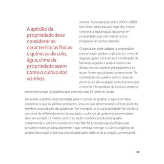 18
metros. A precipitação entre 1000 e 1800
mm, bem distribuída ao longo dos meses,
favorece a implantação do pomar em
propriedades que não tenham solos
propensos ao encharcamento.
O agricultor pode adaptar a propriedade
para produzir goiabas orgânicas por meio de
algumas ações. Uma delas é a instalação de
barreiras vegetais e quebra-ventos nas
divisas com os vizinhos, principalmente se
estes forem agricultores convencionais. Na
construção dos quebra-ventos, deve-se
evitar o uso de eucalipto como barreira, pois
o mesmo é hospedeiro do besouro amarelo,
importante praga da goiabeira que veremos mais à frente no texto.
Ao avaliar a aptidão da propriedade para o cultivo de goiabas, o agricultor deve
considerar o que os vizinhos produzem, uma vez que determinados cultivos poderão
interferir na produção das goiabeiras. Por exemplo, se a sua propriedade for vizinha a
uma área de reflorestamento de eucalipto, o plantio de goiaba nas proximidades
deve ser evitado. O mesmo ocorre se seu(s) vizinho(s) produz(em) goiaba
convencional e utilizam a poda contínua. Não há proteção agroecológica que
possamos manejar adequadamente e que consega proteger o cultivo orgânico de
goiabas das pragas e doenças perpetuadas pelo sistema de produção convencional.
Aaptidãoda
propriedadedeve
consideraras
característicasfísicas
equímicasdosolo,
água,climada
propriedadeassim
comoocultivodos
vizinhos.
 