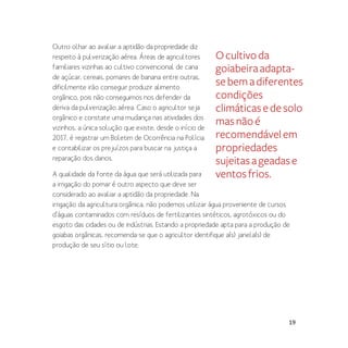 19
Outro olhar ao avaliar a aptidão da propriedade diz
respeito à pulverização aérea. Áreas de agricultores
familiares vizinhas ao cultivo convencional de cana
de açúcar, cereais, pomares de banana entre outras,
dificilmente irão conseguir produzir alimento
orgânico, pois não conseguimos nos defender da
deriva da pulverização aérea. Caso o agricultor seja
orgânico e constate uma mudança nas atividades dos
vizinhos, a única solução que existe, desde o início de
2017, é registrar um Boletim de Ocorrência na Polícia
e contabilizar os prejuízos para buscar na justiça a
reparação dos danos.
A qualidade da fonte da água que será utilizada para
a irrigação do pomar é outro aspecto que deve ser
considerado ao avaliar a aptidão da propriedade. Na
irrigação da agricultura orgânica, não podemos utilizar água proveniente de cursos
d’águas contaminados com resíduos de fertilizantes sintéticos, agrotóxicos ou do
esgoto das cidades ou de indústrias. Estando a propriedade apta para a produção de
goiabas orgânicas, recomenda-se que o agricultor identifique a(s) janela(s) de
produção de seu sítio ou lote.
Ocultivoda
goiabeiraadapta-
sebemadiferentes
condições
climáticasedesolo
masnãoé
recomendávelem
propriedades
sujeitasageadase
ventosfrios.
 