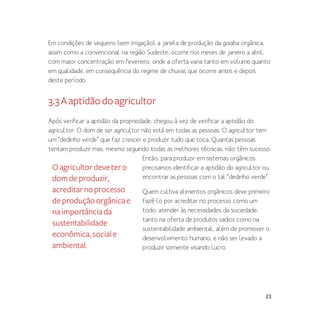 21
Em condições de sequeiro (sem irrigação), a janela de produção da goiaba orgânica,
assim como a convencional na região Sudeste, ocorre nos meses de janeiro a abril,
com maior concentração em fevereiro, onde a oferta varia tanto em volume quanto
em qualidade, em consequência do regime de chuvas que ocorre antes e depois
deste período.
3.3Aaptidãodoagricultor
Após verificar a aptidão da propriedade, chegou à vez de verificar a aptidão do
agricultor. O dom de ser agricultor não está em todas as pessoas. O agricultor tem
um “dedinho verde” que faz crescer e produzir tudo que toca. Quantas pessoas
tentam produzir mas, mesmo seguindo todas as melhores técnicas, não têm sucesso.
Então, para produzir em sistemas orgânicos
precisamos identificar a aptidão do agricultor ou
encontrar as pessoas com o tal “dedinho verde”.
Quem cultiva alimentos orgânicos deve primeiro
fazê-lo por acreditar no processo como um
todo, atender às necessidades da sociedade,
tanto na oferta de produtos sadios como na
sustentabilidade ambiental, além de promover o
desenvolvimento humano, e não ser levado a
produzir somente visando lucro.
Oagricultordevetero
domdeproduzir,
acreditarnoprocesso
deproduçãoorgânicae
naimportânciada
sustentabilidade
econômica,sociale
ambiental.
 