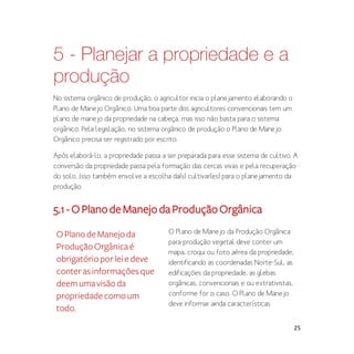 25
5 - Planejar a propriedade e a
produção
No sistema orgânico de produção, o agricultor inicia o planejamento elaborando o
Plano de Manejo Orgânico. Uma boa parte dos agricultores convencionais tem um
plano de manejo da propriedade na cabeça, mas isso não basta para o sistema
orgânico. Pela legislação, no sistema orgânico de produção o Plano de Manejo
Orgânico precisa ser registrado por escrito.
Após elaborá-lo, a propriedade passa a ser preparada para esse sistema de cultivo. A
conversão da propriedade passa pela formação das cercas vivas e pela recuperação
do solo. Isso também envolve a escolha da(s) cultivar(es) para o planejamento da
produção.
5.1-OPlanodeManejodaProduçãoOrgânica
O Plano de Manejo da Produção Orgânica
para produção vegetal deve conter um
mapa, croqui ou foto aérea da propriedade,
identificando as coordenadas Norte-Sul, as
edificações da propriedade, as glebas
orgânicas, convencionais e ou extrativistas,
conforme for o caso. O Plano de Manejo
deve informar ainda características
OPlanodeManejoda
ProduçãoOrgânicaé
obrigatórioporleiedeve
conterasinformaçõesque
deemumavisãoda
propriedadecomoum
todo.
 
