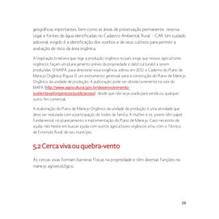 26
geográficas importantes, bem como as áreas de preservação permanente, reserva
legal e fontes de água identificadas no Cadastro Ambiental Rural – CAR. Um cuidado
adicional exigido é a identificação dos vizinhos e de seus cultivos para permitir a
avaliação de risco da área orgânica.
A legislação brasileira que rege a produção orgânica no país exige que nossos agricultores
orgânicos façam um planejamento prévio da propriedade e da(s) cultura(s) a serem
produzidas. O MAPA, para direcionar essa exigência, editou em 2011 o Caderno do Plano de
Manejo Orgânico (Figura 1), um instrumento gerencial para a construção do Plano de Manejo
Orgânico da unidade de produção. A publicação pode ser obtida livremente no site do
MAPA (http://www.agricultura.gov.br/desenvolvimento-
sustentavel/organicos/publicacoes), desde que não seja usada para venda ou qualquer
outro fim comercial.
A elaboração do Plano de Manejo Orgânico da unidade de produção é uma atividade que
deve ser realizada com a participação de todos da famíla. A mulher e os jovens têm papel
fundamental no planejamento e implementação do Plano de Manejo. Caso necessite de
ajuda, não hesite em buscar ajuda com outros agricultores orgânicos e/ou com o Técnico
de Extensão Rural de seu município.
5.2Cercavivaouquebra-vento
As cercas vivas formam barreiras físicas na propriedade e têm diversas funções no
manejo agroecológico.
 
