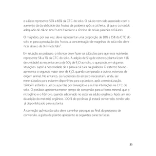 33
o cálcio represente 55% a 65% da CTC do solo. O cálcio tem sido associado com o
aumento da durabilidade dos frutos da goiabeira após a colheita, já que o conteúdo
adequado de cálcio nos frutos favorece a síntese de novas paredes celulares.
O magnésio, por sua vez, deve representar uma proporção de 10% a 15% da CTC do
solo e, para a produção dos frutos, a concentração de magnésio do solo não deve
ficar abaixo de 9 mmolc/dm3
.
Em relação ao potássio, o técnico deve fazer os cálculos para que esse nutriente
represente 5% a 7% da CTC do solo. A adição de 5 kg de esterco/planta (com 41%
de umidade) acrescenta cerca de 50g de K2O ao solo, o que pode, em algumas
situações, suprir a necessidade de K para a cultura da goiabeira. O esterco bovino
apresenta o segundo maior teor de K2O, quando comparado a outros estercos de
origem animal. No entanto, os nutrientes do esterco necessitam, ainda, ser
mineralizados para estarem disponíveis para a planta e, após a mineralização,
também estarão sujeitos a perdas por lixiviação e a outras interações na CTC do
solo. O potássio apresenta menor tempo de conversão para a forma mineral que o
nitrogênio e o fósforo, quando adicionado no solo via adubo orgânico. Após um ano
da adição do material orgânico, 100 % do potássio já estará convertido, tendo sido
já disponibilizado para a planta.
A correção química do solo deve caminhar para que ao final do processo de
conversão, a gleba de plantio apresente as seguintes caracterísicas:
 