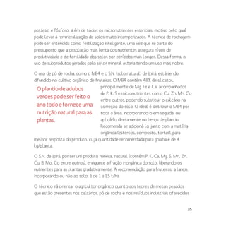 35
potássio e fósforo, além de todos os micronutrientes essenciais, motivo pelo qual
pode levar à remineralização de solos muito intemperizados. A técnica de rochagem
pode ser entendida como fertilização inteligente, uma vez que se parte do
pressuposto que a dissolução mais lenta dos nutrientes assegura níveis de
produtividade e de fertilidade dos solos por períodos mais longos. Dessa forma, o
uso de subprodutos gerados pelo setor mineral estaria tendo um uso mais nobre.
O uso de pó de rocha, como o MB4 e o S.N. (solo natural) de Ipirá, está sendo
difundido no cultivo orgânico de fruteiras. O MB4 contém 48% de silicatos,
principalmente de Mg, Fe e Ca, acompanhados
de P, K, S e micronutrientes como Cu, Zn, Mn, Co
entre outros, podendo substituir o calcário na
correção do solo. O ideal é distribuir o MB4 por
toda a área, incorporando-o em seguida, ou
aplicá-lo diretamente no berço de plantio.
Recomenda-se adicioná-lo junto com a matéria
orgânica (estercos, composto, tortas), para
melhor resposta do produto, cuja quantidade recomendada para goiaba é de 4
kg/planta.
O S.N. de Ipirá, por ser um produto mineral natural (contém P, K, Ca, Mg, S, Mn, Zn,
Cu, B, Mo, Co entre outros), enriquece a fração inorgânica do solo, liberando os
nutrientes para as plantas gradativamente. A recomendação para fruteiras, a lanço,
incorporando ou não ao solo, é de 1 a 1,5 t/ha.
O técnico irá orientar o agricultor orgânico quanto aos teores de metais pesados
que estão presentes nos calcários, pó de rocha e nos resíduos industriais oferecidos
Oplantiodeadubos
verdespodeserfeitoo
anotodoeforneceuma
nutriçãonaturalparaas
plantas.
 