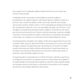 36
para a agricultura. A Legislação orgânica impõe limites de uso aos insumos que
contém metais pesados.
A adubação verde é uma prática recomendada nos sistemas orgânicos,
principalmente nas regiões tropicais e subtropicais. Nessas condições climáticas, é
possível fazer o plantio de adubos verdes o ano todo, obtendo uma nutrição
natural para as plantas. Adubo verde é o termo empregado para designar plantas que
são utilizadas para melhorar o solo com quantidades elevadas de nutrientes, como
nitrogênio e principalmente biomassa (matéria orgânica).. Os benefícios são muitos,
pois melhora a estrutura do solo, fornece nutrientes essenciais, conserva a umidade
e favorece a flora microbiana. Os adubos verdes devem ser plantados intercalados,
consorciados, em rotação ou em faixas para formar biodiversidade de cultivos.
As principais plantas utilizadas como adubos verdes são as leguminosas (mucuna anã,
crotalária, feijão, soja etc), gramíneas (milheto, aveia preta etc) e outras como nabo
forrageiro e girassol. As leguminosas são importantes por fornecerem nitrogênio
através do processo de fixação simbiótica das bactérias. As gramíneas devem ser
incluídas como produtoras de biomassa, por fornecerem carbono para manter e
aumentar o teor de matéria orgânica no solo.
A leguminosa deve ser plantada entre as linhas da fruteira, cobrindo a superfície e,
no estágio de florescimento ou quando cessarem as chuvas (áreas não irrigadas), é
cortada (ceifada) e preferencialmente deixada na superfície. Várias espécies podem
ser plantadas juntas, em pré-plantio, conhecendo-se essa prática como coquetel,
que permite uma produção significativa de biomassa.
 