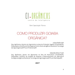 4
Série Capacitação Técnica
COMO PRODUZIR GOIABA
ORGÂNICA?
JulianaAltafinGalli
Eng. Agrônoma, doutora em Agronomia na área de Produção Vegetal (FCAV/UNESP);
Pesquisadora Científica do Polo Regional Centro Norte da Agência Paulista de Tecnologia
dosAgronegócios/APTA,emPindorama/SP.
SebastiãoWilsonTivelli
Eng. Agrônomo, doutor em Agronomia na área de Horticultura (FCA/UNESP);
Pesquisador Científico da Unidade de Pesquisa e Desenvolvimento em Agricultura
EcológicadaAgênciaPaulistadeTecnologiadosAgronegócios/APTA,emSão Roque/SP.
2017
 