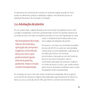 45
O suprimento de nutrientes às fruteiras em sistemas orgânicos pode ser feito
usando-se diferentes práticas e adubação orgânica, mas devemos pensar na
adubação de plantio, de formação e produção.
7.2.Adubaçãodeplantio
Em um cenário ideal, a gleba de plantio do novo pomar de goiabeiras teve o solo
corrigido e equilibrado, conforme já apresentado no item 5.4 quando tratamos da
correção do solo com base no equilíbrio de bases. Em um solo equilibrado em área
total, o transplante das mudas pode ocorrer
sem a adição da adubação de plantio.
Entretanto, com base nos resultados da análise
de solo de 20-40 cm, pode ser recomendada,
mesmo para um solo equilibrado, a aplicação de
até 180 g de fósforo, na forma de
termofosfato, misturado ao solo do fundo do
berço ou do sulco. Entretanto, não se
recomenda a aplicação de composto orgânico,
no fundo do berço ou sulco, que pode produzir
gases tóxicos às plantas, podendo matar a muda
da goiabeira recém-transplantada.
Em situações em que o solo não estiver totalmente equilibrado, deve-se aplicar
cerca de 20l de composto orgânico bioestabilizado superficialmente (0-20cm) no
berço ou sulco, acrescido de até 180 g de fósforo, na forma de termofosfato,
Notransplantedamuda,
nãoserecomendaa
aplicaçãodecomposto
orgânico,nofundodo
berçoousulco,que
podeproduzirgases
tóxicosàsplantas,
podendo mataramuda
recém-transplantada.
 