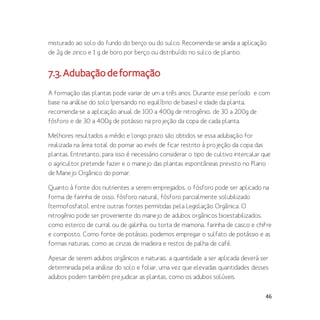 46
misturado ao solo do fundo do berço ou do sulco. Recomenda-se ainda a aplicação
de 2g de zinco e 1 g de boro por berço ou distribuído no sulco de plantio.
7.3.Adubaçãodeformação
A formação das plantas pode variar de um a três anos. Durante esse período e com
base na análise do solo (pensando no equilíbrio de bases) e idade da planta,
recomenda-se a aplicação anual de 100 a 400g de nitrogênio, de 30 a 200g de
fósforo e de 30 a 400g de potássio na projeção da copa de cada planta.
Melhores resultados a médio e longo prazo são obtidos se essa adubação for
realizada na área total do pomar ao invés de ficar restrito à projeção da copa das
plantas. Entretanto, para isso é necessário considerar o tipo de cultivo intercalar que
o agricultor pretende fazer e o manejo das plantas espontâneas previsto no Plano
de Manejo Orgânico do pomar.
Quanto à fonte dos nutrientes a serem empregados, o fósforo pode ser aplicado na
forma de farinha de osso, fósforo natural, fósforo parcialmente solubilizado
(termofosfato), entre outras fontes permitidas pela Legislação Orgânica. O
nitrogênio pode ser proveniente do manejo de adubos orgânicos bioestabilizados,
como esterco de curral ou de galinha, ou torta de mamona, farinha de casco e chifre
e composto. Como fonte de potássio, podemos empregar o sulfato de potássio e as
formas naturais, como as cinzas de madeira e restos de palha de café.
Apesar de serem adubos orgânicos e naturais, a quantidade a ser aplicada deverá ser
determinada pela análise do solo e foliar, uma vez que elevadas quantidades desses
adubos podem também prejudicar as plantas, como os adubos solúveis.
 