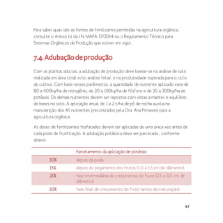 47
Para saber quais são as fontes de fertilizante permitidas na agricultura orgânica,
consulte o Anexo III da I.N. MAPA 17/2014 ou o Regulamento Técnico para
Sistemas Orgânicos de Produção que estiver em vigor.
7.4.Adubaçãodeprodução
Com as plantas adultas, a adubação de produção deve basear-se na análise de solo
realizada em área total e/ou análise foliar, e na produtividade esperada para o ciclo
de cultivo. Com base nesses parâmetros, a quantidade de nutriente aplicado varia de
80 a 400kg/ha de nitrogênio, de 20 a 100kg/ha de fósforo e de 30 a 300kg/ha de
potássio. Os demais nutrientes devem ser repostos com vistas a manter o equilíbrio
de bases no solo. A aplicação anual de 1 a 2 t/ha de pó de rocha auxilia na
manutenção dos 45 nutrientes preconizados pela Dra. Ana Primavesi para a
agricultura orgânica.
As doses de fertilizantes fosfatados devem ser aplicadas de uma única vez antes de
cada poda de frutificação. A adubação potássica deve ser parcelada , conforme
abaixo:
Parcelamento da aplicação de potássio
30% depois da poda
15% depois do pegamento dos frutos (1,0 a 1,5 cm de diâmetro),
25% fase intermediária de crescimento do fruto (2,5 a 3,0 cm de
diâmetro)
30% fase final de crescimento do fruto (antes da maturação).
 