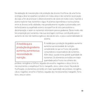 48
Na adubação de manutenção e de produção das árvores frutíferas, de uma forma
ecológica, deve-se espalhar o produto em toda a área e não somente na projeção
da copa, a fim de promover o desenvolvimento de raízes em todo o solo, fazendo a
planta explorar mais nutrientes e água. As plantas espontâneas e outras plantas
entre as árvores serão adubadas, mas periodicamente roçadas e pulverizadas com
biofertilizante ou espalhado esterco na superfície do solo para acelerar a
decomposição, e assim os nutrientes retornarem para as goiabeiras. Desse modo, não
há competição por nutrientes, mas sua reciclagem contínua, contribuindo para o
aumento do teor de matéria orgânica e da vida do solo, e para a sustentabilidade do
sistema.
À medida que a produção da goiabeira aumenta,
aumenta sua necessidade de nutrição,
considerando-se que os frutos são grandes
consumidores e exportadores de nutrientes.
Além disso, a poda extrai grande quantidade de
nutrientes. Os elementos extraídos em maior
quantidade pelos frutos na colheita são
potássio, nitrogênio e fósforo, seguidos de enxofre, magnésio e cálcio. Entre os
micronutrientes, a sequência é ferro, manganês, zinco, cobre e boro. Na poda de
frutificação, os elementos extraídos em maior quantidade são potássio, nitrogênio,
cálcio, magnésio, enxofre e fósforo, seguidos dos micronutrientes manganês, ferro,
boro, zinco e cobre.
Àmedidaquea
produçãodagoiabeira
aumenta,aumentasua
necessidadede
nutrição.
 