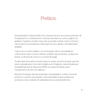 5
Prefácio
Esta publicação foi desenvolvida com o objetivo de levar aos nossos produtores de
hortigranjeiros os conhecimentos e técnicas necessários ao cultivo orgânico da
goiabeira. A goiaba é uma das frutas mais consumidas no Brasil, tanto na forma in
natura quanto processada para a fabricação de sucos, geleias e da indispensável
goiabada.
Trata-se de um roteiro didático, com informações sobre a necessidade do
conhecimento sobre os solos e demais condições naturais da área, o preparo do
plantio, as técnicas de cultivo e o controle de pragas.
A elaboração do presente manual integra um amplo conjunto de ações que vêm
sendo realizadas pelo Centro de Inteligência em Orgânicos, implementado pela
Sociedade Nacional de Agricultura (SNA), com apoio do Sebrae, para o
fortalecimento do setor de orgânicos.
Difundir informações técnicas atualizadas e de qualidade é a melhor forma de
promover o aumento da produção e da produtividade, proporcionando aos
produtores rurais condições de viabilidade para seus empreendimentos.
 