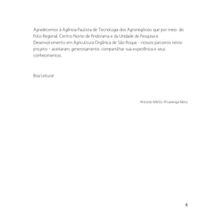 6
Agradecemos à Agência Paulista de Tecnologia dos Agronegócios que por meio do
Polo Regional Centro Norte de Pindorama e da Unidade de Pesquisa e
Desenvolvimento em Agricultura Orgânica de São Roque – nossos parceiros neste
projeto – aceitaram, generosamente, compartilhar sua experiência e seus
conhecimentos.
Boa leitura!
Antonio Mello Alvarenga Neto
 
