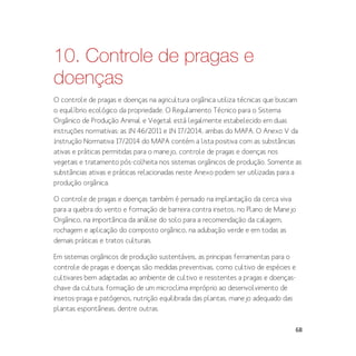 68
10. Controle de pragas e
doenças
O controle de pragas e doenças na agricultura orgânica utiliza técnicas que buscam
o equilíbrio ecológico da propriedade. O Regulamento Técnico para o Sistema
Orgânico de Produção Animal e Vegetal está legalmente estabelecido em duas
instruções normativas: as IN 46/2011 e IN 17/2014, ambas do MAPA. O Anexo V da
Instrução Normativa 17/2014 do MAPA contém a lista positiva com as substâncias
ativas e práticas permitidas para o manejo, controle de pragas e doenças nos
vegetais e tratamento pós-colheita nos sistemas orgânicos de produção. Somente as
substâncias ativas e práticas relacionadas neste Anexo podem ser utilizadas para a
produção orgânica.
O controle de pragas e doenças também é pensado na implantação da cerca viva
para a quebra do vento e formação de barreira contra insetos, no Plano de Manejo
Orgânico, na importância da análise do solo para a recomendação da calagem,
rochagem e aplicação do composto orgânico, na adubação verde e em todas as
demais práticas e tratos culturais.
Em sistemas orgânicos de produção sustentáveis, as principais ferramentas para o
controle de pragas e doenças são medidas preventivas, como cultivo de espécies e
cultivares bem adaptadas ao ambiente de cultivo e resistentes a pragas e doenças-
chave da cultura, formação de um microclima impróprio ao desenvolvimento de
insetos-praga e patógenos, nutrição equilibrada das plantas, manejo adequado das
plantas espontâneas, dentre outras.
 
