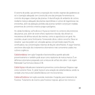 69
O sistema de podas, que permite a exposição dos tecidos vegetais das goiabeiras ao
sol e à aeração adequada, tem constituído uma das principais ferramentas no
controle de pragas e doenças das plantas. A diversificação do ambiente de cultivo,
mediante manejo adequado das plantas espontâneas e cultivo de leguminosas nas
entrelinhas, além da adubação periódica das plantas também constituem medidas
preventivas de controle a insetos-praga e patógenos.
As caldas bordalesa, sulfocálcica e Viçosa se inserem no contexto de protetoras
das plantas, pois, além de terem efeito repelente e biocida, não afetam os
mecanismos de defesa natural das mesmas, como os agrotóxicos em geral. Ao
contrário, atuam como fertilizante, fornecendo cálcio, cobre e enxofre. Deve-se
ressaltar que elas podem ser utilizadas apenas com permissão específica da
certificadora, nas concentrações máximas de 6kg de cobre/ha/ano. A seguir faremos
uma breve descrição dos tratamentos alternativos mais comumente usados nos
cultivos orgânicos:
Calda bordalesa: tem ação fungicida e bacteriostática quando aplicada
preventivamente e também pode atuar como repelente de muitos insetos. É um
defensivo alternativo preparado com a mistura de sulfato de cobre + cal virgem
(hidratada). Sua formula clássica é 1%.
Calda Viçosa: indicada para tratamento preventivo contra doenças fúngicas e age
como nutriente foliar. A calda Viçosa é uma variação da calda bordalesa, sendo na
verdade uma mistura da Calda Bordalesa com micronutrientes.
Calda sulfocálcica: tem ação acaricida, inseticida e fungicida, para tratamento de
fruteiras. Tratamento de inverno: para fruteiras tropicais, aplicar nos troncos e
 