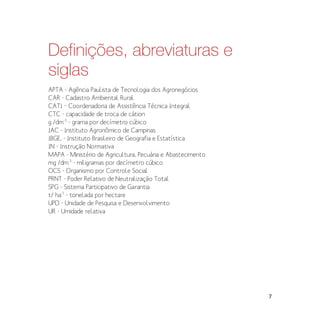 7
Definições, abreviaturas e
siglas
APTA - Agência Paulista de Tecnologia dos Agronegócios
CAR - Cadastro Ambiental Rural
CATI – Coordenadoria de Assistência Técnica Integral
CTC - capacidade de troca de cátion
g /dm-3
- grama por decímetro cúbico
IAC - Instituto Agronômico de Campinas
IBGE, - Instituto Brasileiro de Geografia e Estatística
IN - Instrução Normativa
MAPA - Ministério de Agricultura, Pecuária e Abastecimento
mg /dm-3
- miligramas por decímetro cúbico
OCS - Organismo por Controle Social
PRNT - Poder Relativo de Neutralização Total
SPG - Sistema Participativo de Garantia
t/ ha-1
- tonelada por hectare
UPD - Unidade de Pesquisa e Desenvolvimento
UR - Umidade relativa
 