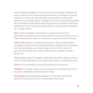 70
ramos. Empregar na dosagem de 1,0 litro para 8 a 12 litros de água. Tratamento no
verão: ultimamente vem sendo utilizada para tratamento fitossanitário no período
vegetativo com êxito, pois tem custo baixo e alta eficiência, tornando muito
econômico o seu emprego. Utilizar na dosagem de 1,0 litro de sulfocálcica para 80 a
120 litros de água. A fabricação da calda é feita a quente, requerendo recipiente de
metal (latão ou inox). No caso de preparar 100 litros, utilizar enxofre ventilado 25
kg + cal virgem 12,5 kg.
Bórax: fortalece as plantas, principalmente no período do florescimento,
aumentando sua resistência contra doenças. Poderá ser pulverizado no solo com 3 a
4 Kg/ha de ácido bórico todo o ano ou via foliar, na fase de pré e pós-frutificação.
Cobre (sulfato de cobre):: produto de elevado efeito fúngico e bacteriostático,
protegendo as plantas contra a ocorrência de diversas doenças. Pode ser aplicado na
forma de calda bordalesa ou Viçosa (corrigido o pH com cal) no controle e
prevenção de moléstias como: míldio, manchas foliares, requeimas, ferrugens,
gomose, etc.
Óxido de cálcio: pode ser empregado na desinfeção de produtos vegetais, estufas e
viveiros de mudas. Aplicado em pulverização foliar aumenta a resistência dos frutos.
Enxofre: na forma molhável para o controle de ácaros em fruticultura.
Molibdênio: no combate a saúvas, uma vez que promove a formação de proteínas
nas plantas, deixando de serem atrativas às formigas.
Pasta Bordalesa: recomendada para aplicação em cortes após a poda e áreas
doentes, como cancros do tronco e ramos principais das fruteiras.
 