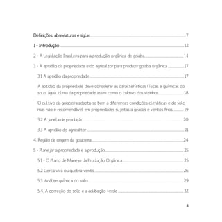 8
Definições, abreviaturas e siglas................................................................................................................................7
1 - Introdução.......................................................................................................................................................................12
2 - A Legislação Brasileira para a produção orgânica de goiaba....................................................14
3 - A aptidão da propriedade e do agricultor para produzir goiaba orgânica......................17
3.1 A aptidão da propriedade...............................................................................................................................17
A aptidão da propriedade deve considerar as características físicas e químicas do
solo, água, clima da propriedade assim como o cultivo dos vizinhos.................................18
O cultivo da goiabeira adapta-se bem a diferentes condições climáticas e de solo
mas não é recomendável em propriedades sujeitas a geadas e ventos frios..............19
3.2 A janela de produção.....................................................................................................................................20
3.3 A aptidão do agricultor...................................................................................................................................21
4. Região de origem da goiabeira...........................................................................................................................24
5 - Planejar a propriedade e a produção.........................................................................................................25
5.1 - O Plano de Manejo da Produção Orgânica..................................................................................25
5.2 Cerca viva ou quebra-vento.......................................................................................................................26
5.3. Análise química do solo................................................................................................................................29
5.4. A correção do solo e a adubação verde ........................................................................................32
 