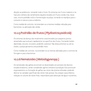 83
direção ao pedúnculo, tomando todo o fruto. Os sintomas nos frutos maduros e na
fase pós-colheita são semelhantes àqueles iniciados em frutos verdes mas, nesse
caso, ocorre podridão mole e fermentação na polpa, tornando-se impróprio para o
consumo in natura e para a indústria.
Como medida de controle, recomendam-se a mesmas medidas indicadas para
bacteriose, ou aplicação das caldas.
10.2.5Podridão-de-frutos(Phyllostictapsidicola)
Os sintomas da doença são inicialmente caracterizados por pequenos pontos
amarelados que evoluem rapidamente na superfície dos frutos, formando lesões
deprimidas, escuras, circulares, podendo coalescer. Nas áreas próximas ou sob as
lesões, a polpa apresenta uma podridão mole.
Como medidas de controle, recomendam-se as mesmas adotadas para o controle da
ferrugem e para a bacteriose.
10.2.6Nematoides(Meloidogynespp.)
Os nematoides-das-galhas encontram-se disseminados em pomares de diversos
estados brasileiros, sendo considerado agente limitante à produção. Eles provocam
engrossamento ou formação de galhas nas raízes das plantas afetadas, podendo
destruir as camadas superficiais das raízes mais grossas. Seu ataque causa drástica
redução no volume de raízes finas, responsáveis pela absorção de água e nutrientes,
 