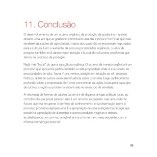 85
11. Conclusão
O desenvolvimento de um sistema orgânico de produção de goiaba é um grande
desafio, uma vez que as goiabeiras constituem uma das espécies frutíferas que mais
recebem aplicações de agrotóxicos, muitos dos quais não se encontram registrados
para a cultura. Com o aumento da procura por produtos orgânicos, o setor de
pesquisa também está dando maior atenção e buscando solucionar problemas que
temos no processo de produção.
Nada mais “local” do que a agricultura orgânica. O sistema de manejo orgânico é um
processo que apresenta particularidades a cada propriedade onde é executado. As
peculiaridades de solo, fauna, flora, ventos, posição em relação ao sol, recursos
hídricos, além de outros, exercem influência sobre o sistema. Exige conhecimento
profundo sobre a propriedade, de forma a encontrar soluções locais para cada tipo
de cultivo, criação ou problema encontrado no exercício da atividade.
A retomada de formas de cultivo da terra e de algumas antigas práticas rurais, ao
contrário do que possa parecer, não é um retorno ao passado, mas uma visão de
futuro que visa recuperar o domínio do conhecimento e da observação sobre o
processo produtivo agropecuário. É a apropriação de uma avançada tecnologia que
possibilita a produção de alimentos e outros produtos vegetais e animais,
estabelecendo um convívio amigável entre o homem e o meio ambiente, com a
mínima intervenção possível.
 