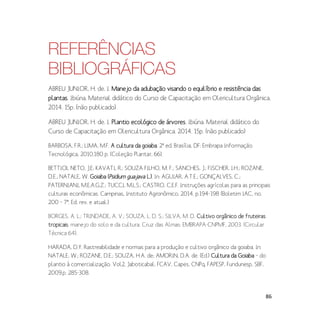 86
REFERÊNCIAS
BIBLIOGRÁFICAS
ABREU JUNIOR, H. de. I. Manejo da adubação visando o equilíbrio e resistência das
plantas. Ibiúna. Material didático do Curso de Capacitação em Olericultura Orgânica.
2014. 15p. (não publicado)
ABREU JUNIOR, H. de. I. Plantio ecológico de árvores. Ibiúna. Material didático do
Curso de Capacitação em Olericultura Orgânica. 2014. 15p. (não publicado)
BARBOSA, F.R.; LIMA, M.F. A cultura da goiaba. 2ª ed. Brasília, DF: Embrapa Informação
Tecnológica, 2010.180 p. (Coleção Plantar, 66).
BETTIOL NETO, J.E; KAVATI, R.; SOUZA FILHO, M. F.; SANCHES, J.; FISCHER, I.H.; ROZANE,
D.E.; NATALE, W. Goiaba (Psidium guajava L.). In: AGUIAR, A.T.E.; GONÇALVES, C.;
PATERNIANI, M.E.A.G.Z.; TUCCI, M.L.S.; CASTRO, C.E.F. Instruções agrícolas para as principais
culturas econômicas. Campinas, Instituto Agronômico, 2014. p.194-198 (Boletim IAC, no.
200 – 7ª. Ed. rev. e atual.)
BORGES, A. L.; TRINDADE, A. V.; SOUZA, L. D. S.; SILVA, M. D. Cultivo orgânico de fruteiras
tropicais: manejo do solo e da cultura. Cruz das Almas: EMBRAPA-CNPMF, 2003. (Circular
Técnica 64).
HARADA, D.Y. Rastreabilidade e normas para a produção e cultivo orgânico da goiaba. In:
NATALE, W.; ROZANE, D.E.; SOUZA, H.A. de; AMORIN, D.A. de. (Ed.) Cultura da Goiaba – do
plantio à comercialização. Vol2. Jaboticabal: FCAV, Capes, CNPq, FAPESP, Fundunesp, SBF,
2009.p. 285-308.
 