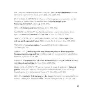 87
IBGE – Instituto Brasileiro de Geografia e Estatística. Produção Agrícola Municipal: culturas
temporárias e permanentes. Rio de Janeiro: IBGE, v.42, p.1-57, 2015.
JIA, H-J.; ARAKI, A.; OKAMOTO, G. Influence of fruit bagging on aroma volatiles and skin
coloration of ‘Hakuho’ peach (PrunuspersicaBatsch). PostharvestBiologyand
Technology, Amsterdam, v.35, n.1, p. 61-68, 2005.
KIEHL, E.J. Fertilizantes orgânicos. São Paulo: Ceres, 1985. 495p.
MAZZOLENI, E.M.; NOGUEIRA, J.M. Agricultura orgânica: características básicas do seu
agricultor. Revista de Economia e Sociologia Rural, v. 44, n. 2, p. 263-293, 2006.
ORMOND, J.G.P.; PAULA, S.R.L de; FAVERET FILHO, P.; ROCHA, L.T.M. da. Agricultura
orgânica: quando o passado é futuro. BNDES Setorial, Rio de Janeiro, n. 15, p. 3-34, 2002.
PENTEADO, S.R. Agricultura orgânica. Piracicaba: ESALQ-Divisão de Biblioteca e
Documentação, 2001.
PINHEIRO, S.S.C. Qualidade de goiabas ensacadas e manejadas com diferentes produtos
fitossanitários, sob manejo orgânico. Tese (Doutorado em Agronomia), Universidade Federal
de Viçosa, Viçosa-MG. 2006, 106f.
PRIMAVESI, A. Pergunte ao solo e às raízes: uma análise do solo tropical e mais de 70 casos
resolvidos pela agroecologia. São Paulo: Nobel, 2014. 288p.
SOUZA FILHO, M.F.; COSTA, V.A. Manejo integrado de pragas da goiabeira. In: Cultura da
goiabeira: tecnologia e mercado. Editado por Danilo Eduardo Rozane, Flávio A. d’Araújo
Couto, Empresa Júnior de Agronomia. Viçosa: UFV - EJA, 2003, pp.177-206.
SILVA, J.A.A. Adubação Orgânica na cultura dos citros. In: Seminário Internacional de Citros -
Nutrição e adubação, 4, Bebedouro. Anais...Campinas: Fundação Cargil, p. 211 – 236. 1996.
 